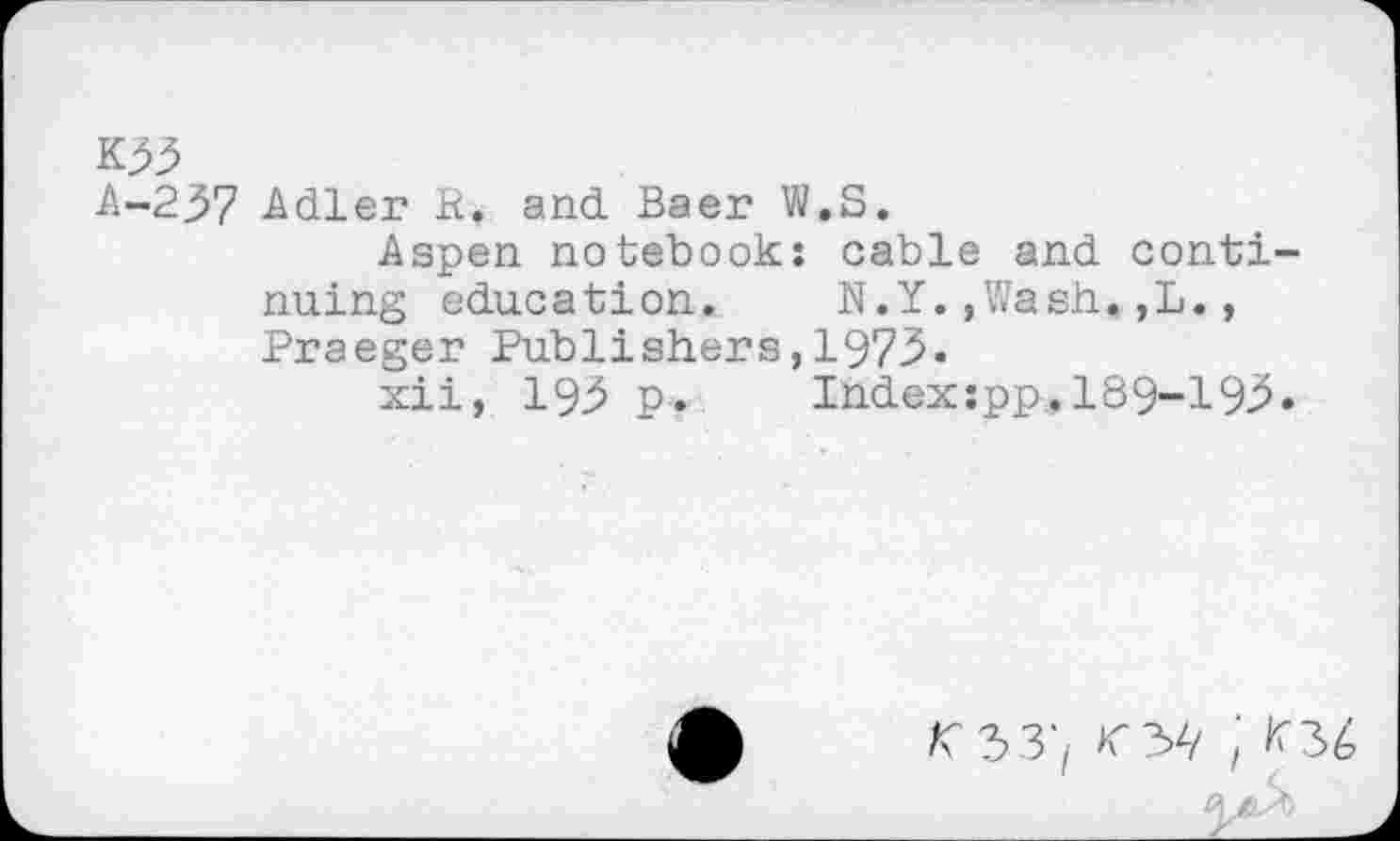 ﻿K55
A-237 Adler R> and Baer W.S.
Aspen notebook: cable and continuing education.	N.Y.,Wash,,L.,
Praeger Publishers,1973-
xii, 193 p. Ihdexspp,189-193.
/C33;	; ^36